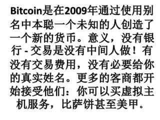 Bitcoin是在2009年通过使用别
名中本聪一个未知的人创造了
一个新的货币。意义，没有银
行 - 交易是没有中间人做！有
没有交易费用，没有必要给你
的真实姓名。更多的客商都开
始接受他们：你可以买虚拟主
机服务，比萨饼甚至美甲。
 