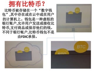 拥有比特币？
比特币被存储在一个“数字钱
包”,其中存在或在云中或在用户
的计算机上。钱包是一种虚拟的
银行账户,允许用户发送或接收比
特币,支付商品或保存他们的钱。
不同于银行帐户,比特币钱包不是
由FDIC承保。
 