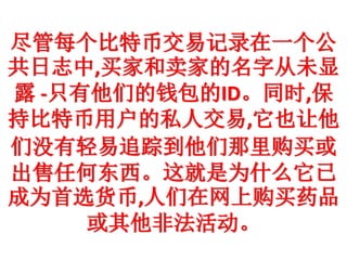 尽管每个比特币交易记录在一个公
共日志中,买家和卖家的名字从未显
露 -只有他们的钱包的ID。同时,保
持比特币用户的私人交易,它也让他
们没有轻易追踪到他们那里购买或
出售任何东西。这就是为什么它已
成为首选货币,人们在网上购买药品
或其他非法活动。
 