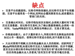 缺点
> 交易平台的脆弱性。比特币网络很健壮,但比特币交易平台很脆
弱。交易平台通常是一个网站,而网站会遭到黑客攻击,或者遭到主
管部门的关闭。
> 交易确认时间长。比特币钱包初次安装时,会消耗大量时间下载
历史交易数据。而比特币交易时,为了确认数据准确性,会消耗一些
时间，与p2p网络进行交互,得到全网确认后，交易才算完成。
> 价格波动极大。由于大量炒家介入,导致比特币兑换现金的价格
如过山车一般起伏。使得比特币更适合投机,而不是匿名交易。
> 大众对原理不理解,以及传统金融从业人员的抵制。活跃网民了
解p2p网络的原理,知道比特币无法人为操纵和控制。但并不理解,
甚至无法分清比特币和Q币的区别.”没有发行者”是比特币的优点,
但在传统金融从业人员看来,”没有发行者”的货币毫无价值.
 