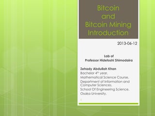 Bitcoin
and
Bitcoin Mining
Introduction
Lab of
Professor Hidetoshi Shimodaira
Zehady Abdullah Khan
Bachelor 4th year,
Mathematical Science Course,
Department of Information and
Computer Sciences,
School Of Engineering Science,
Osaka University.
1
2013-06-12
 