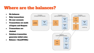 Where are the balances?
● No balances
● Only transactions
● No user accounts
● Transactions are made
of Inputs and Outputs
● Transactions are
chained
● Coinbase transaction
generates initial coins
● Balance = Sum(UTXOs)
 