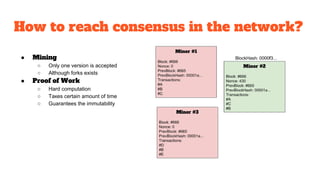 How to reach consensus in the network?
● Mining
○ Only one version is accepted
○ Although forks exists
● Proof of Work
○ Hard computation
○ Такеs certain amount of time
○ Guarantees the immutability
 