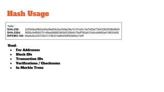 Hash Usage
‘hello’
SHA-256: 2cf24dba5fb0a30e26e83b2ac5b9e29e1b161e5c1fa7425e73043362938b9824
SHA-256d: 9595c9df90075148eb06860365df33584b75bff782a510c6cd4883a419833d50
RIPEMD-160: b6a9c8c230722b7c748331a8b450f05566dc7d0f
Used:
● For Addresses
● Block IDs
● Transaction IDs
● Verifications / Checksums
● In Merkle Trees
 