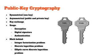 Public-Key Cryptography
● Symmetrical (one key)
● Asymmetrical (public and private key)
● Key exchange
● Usage:
○ Encryption
○ Digital signature
○ Authentication
● Math behind:
○ Integer factorization problem
○ Discrete logarithm problem
○ Elliptic curve discrete logarithm
problem
 