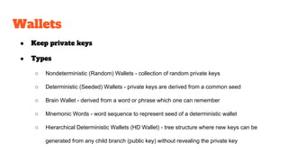 Wallets
● Keep private keys
● Types
○ Nondeterministic (Random) Wallets - collection of random private keys
○ Deterministic (Seeded) Wallets - private keys are derived from a common seed
○ Brain Wallet - derived from a word or phrase which one can remember
○ Mnemonic Words - word sequence to represent seed of a deterministic wallet
○ Hierarchical Deterministic Wallets (HD Wallet) - tree structure where new keys can be
generated from any child branch (public key) without revealing the private key
 