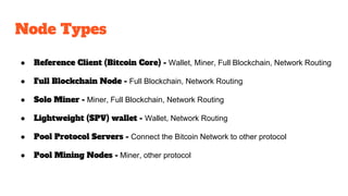 Node Types
● Reference Client (Bitcoin Core) - Wallet, Miner, Full Blockchain, Network Routing
● Full Blockchain Node - Full Blockchain, Network Routing
● Solo Miner - Miner, Full Blockchain, Network Routing
● Lightweight (SPV) wallet - Wallet, Network Routing
● Pool Protocol Servers - Connect the Bitcoin Network to other protocol
● Pool Mining Nodes - Miner, other protocol
 