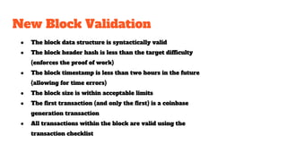 New Block Validation
● The block data structure is syntactically valid
● The block header hash is less than the target difficulty
(enforces the proof of work)
● The block timestamp is less than two hours in the future
(allowing for time errors)
● The block size is within acceptable limits
● The first transaction (and only the first) is a coinbase
generation transaction
● All transactions within the block are valid using the
transaction checklist
 