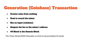 Generation (Coinbase) Transaction
● Creates coins from nothing
● Used to award the miner
● Has no input (coinbase)
● Outputs the fee to the miner’s address
● #0 Block is the Genesis Block
The Times 03/Jan/2009 Chancellor on brink of second bailout for banks
 