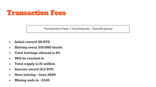 Transaction Fees
Transaction Fees = Sum(Inputs) - Sum(Outputs)
● Initial reward 50 BTC
● Halving every 210,000 blocks
● Total halvings allowed is 64
● Will be reached in
● Total supply is 21 million
● Current award 12.5 BTC
● Next halving ~June 2020
● Mining ends in ~2140
 
