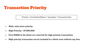 Transaction Priority
● Older coins have priority
● High Priority > 57,600,000
● First 50KiB in the block are reserved for high priority transactions
● High priority transaction can be included in a block even without any fees
Priority = Sum(ValueOfInput * InputAge) / TransactionSize
 