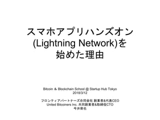 スマホアプリハンズオン
(Lightning Network)を
始めた理由
Bitcoin ＆ Blockchain School @ Startup Hub Tokyo
2018/3/12
フロンティアパートナーズ合同会社 創業者&代表CEO
United Bitcoiners Inc. 共同創業者&取締役CTO
今井崇也
 