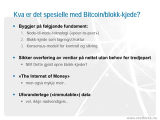 www.vestforsk.no
Kva er det spesielle med Bitcoin/blokk-kjede?
 Byggjer på følgjande fundament:
1. Node-til-node-teknologi («peer-to-peer»)
2. Blokk-kjede som lagringsstruktur
3. Konsensus-modell for kontroll og sikring
 Sikker overføring av verdiar på nettet utan behov for tredjepart
 NB! Dette gjeld opne blokk-kjeder!
 «The Internet of Money»
 men også mykje meir..
 Uforanderlege («immutable») data
 vel, ikkje nødvendigvis..
 