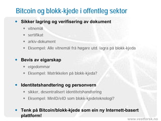 www.vestforsk.no
Bitcoin og blokk-kjede i offentleg sektor
 Sikker lagring og verifisering av dokument
 vitnemål
 sertifikat
 arkiv-dokument
 Eksempel: Alle vitnemål frå høgare utd. lagra på blokk-kjeda
 Bevis av eigarskap
 eigedommar
 Eksempel: Matrikkelen på blokk-kjeda?
 Identitetshandtering og personvern
 sikker, desentralisert identitetshandtering
 Eksempel: MinID/eID som blokk-kjedeteknologi?
 Tenk på Bitcoin/blokk-kjede som ein ny Internett-basert
plattform!
 