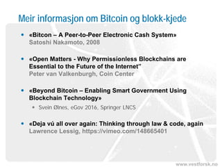 www.vestforsk.no
Meir informasjon om Bitcoin og blokk-kjede
 «Bitcon – A Peer-to-Peer Electronic Cash System»
Satoshi Nakamoto, 2008
 «Open Matters - Why Permissionless Blockchains are
Essential to the Future of the Internet”
Peter van Valkenburgh, Coin Center
 «Beyond Bitcoin – Enabling Smart Government Using
Blockchain Technology»
 Svein Ølnes, eGov 2016, Springer LNCS
 «Deja vú all over again: Thinking through law & code, again
Lawrence Lessig, https://vimeo.com/148665401
 