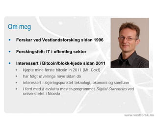www.vestforsk.no
 Forskar ved Vestlandsforsking sidan 1996
 Forskingsfelt: IT i offentleg sektor
 Interessert i Bitcoin/blokk-kjede sidan 2011
 kjøpte mine første bitcoin in 2011 (Mt. Gox!)
 har følgt utviklinga nøye sidan då
 interessert i skjeringspunktet teknologi, økonomi og samfunn
 i ferd med å avslutta master-programmet Digital Currencies ved
universitetet i Nicosia
Om meg
 