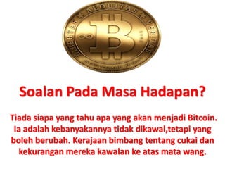 Soalan Pada Masa Hadapan?
Tiada siapa yang tahu apa yang akan menjadi Bitcoin.
Ia adalah kebanyakannya tidak dikawal,tetapi yang
boleh berubah. Kerajaan bimbang tentang cukai dan
kekurangan mereka kawalan ke atas mata wang.
 