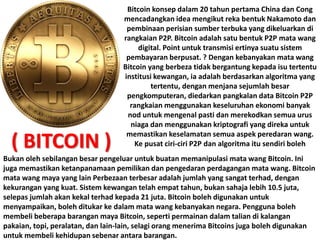 Bitcoin konsep dalam 20 tahun pertama China dan Cong
mencadangkan idea mengikut reka bentuk Nakamoto dan
pembinaan perisian sumber terbuka yang dikeluarkan di
rangkaian P2P. Bitcoin adalah satu bentuk P2P mata wang
digital. Point untuk transmisi ertinya suatu sistem
pembayaran berpusat. ? Dengan kebanyakan mata wang
Bitcoin yang berbeza tidak bergantung kepada isu tertentu
institusi kewangan, ia adalah berdasarkan algoritma yang
tertentu, dengan menjana sejumlah besar
pengkomputeran, diedarkan pangkalan data Bitcoin P2P
rangkaian menggunakan keseluruhan ekonomi banyak
nod untuk mengenal pasti dan merekodkan semua urus
niaga dan menggunakan kriptografi yang direka untuk
memastikan keselamatan semua aspek peredaran wang.
Ke pusat ciri-ciri P2P dan algoritma itu sendiri boleh
Bukan oleh sebilangan besar pengeluar untuk buatan memanipulasi mata wang Bitcoin. Ini
juga memastikan ketanpanamaan pemilikan dan pengedaran perdagangan mata wang. Bitcoin
mata wang maya yang lain Perbezaan terbesar adalah jumlah yang sangat terhad, dengan
kekurangan yang kuat. Sistem kewangan telah empat tahun, bukan sahaja lebih 10.5 juta,
selepas jumlah akan kekal terhad kepada 21 juta. Bitcoin boleh digunakan untuk
menyampaikan, boleh ditukar ke dalam mata wang kebanyakan negara. Pengguna boleh
membeli beberapa barangan maya Bitcoin, seperti permainan dalam talian di kalangan
pakaian, topi, peralatan, dan lain-lain, selagi orang menerima Bitcoins juga boleh digunakan
untuk membeli kehidupan sebenar antara barangan.
( BITCOIN )
 