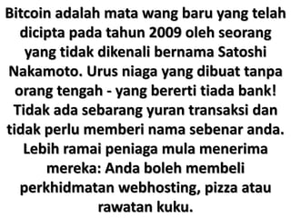Bitcoin adalah mata wang baru yang telah
dicipta pada tahun 2009 oleh seorang
yang tidak dikenali bernama Satoshi
Nakamoto. Urus niaga yang dibuat tanpa
orang tengah - yang bererti tiada bank!
Tidak ada sebarang yuran transaksi dan
tidak perlu memberi nama sebenar anda.
Lebih ramai peniaga mula menerima
mereka: Anda boleh membeli
perkhidmatan webhosting, pizza atau
rawatan kuku.
 