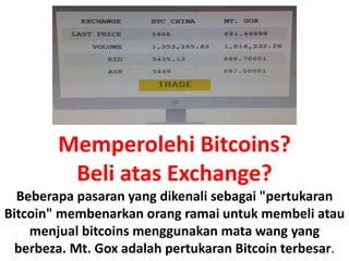 Memperolehi Bitcoins?
Beli atas Exchange?
Beberapa pasaran yang dikenali sebagai "pertukaran
Bitcoin" membenarkan orang ramai untuk membeli atau
menjual bitcoins menggunakan mata wang yang
berbeza. Mt. Gox adalah pertukaran Bitcoin terbesar.
 