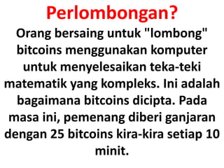 Perlombongan?
Orang bersaing untuk "lombong"
bitcoins menggunakan komputer
untuk menyelesaikan teka-teki
matematik yang kompleks. Ini adalah
bagaimana bitcoins dicipta. Pada
masa ini, pemenang diberi ganjaran
dengan 25 bitcoins kira-kira setiap 10
minit.
 