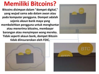 Memiliki Bitcoins?
Bitcoins disimpan dalam "dompet digital,"
yang wujud sama ada dalam awan atau
pada komputer pengguna. Dompet adalah
sejenis akaun bank maya yang
membolehkan pengguna untuk menghantar
atau menerima bitcoins, membayar
barangan atau menyimpan wang mereka.
Tidak seperti akaun bank, dompet Bitcoin
tidak diinsuranskan oleh FDIC.
 