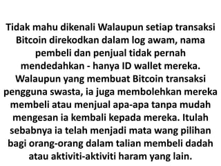 Tidak mahu dikenali Walaupun setiap transaksi
Bitcoin direkodkan dalam log awam, nama
pembeli dan penjual tidak pernah
mendedahkan - hanya ID wallet mereka.
Walaupun yang membuat Bitcoin transaksi
pengguna swasta, ia juga membolehkan mereka
membeli atau menjual apa-apa tanpa mudah
mengesan ia kembali kepada mereka. Itulah
sebabnya ia telah menjadi mata wang pilihan
bagi orang-orang dalam talian membeli dadah
atau aktiviti-aktiviti haram yang lain.
 
