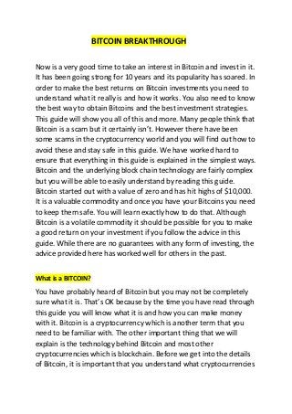 BITCOIN BREAKTHROUGH
Now is a very good time to take an interest in Bitcoin and invest in it.
It has been going strong for 10 years and its popularity has soared. In
order to make the best returns on Bitcoin investments you need to
understand what it really is and how it works. You also need to know
the best way to obtain Bitcoins and the best investment strategies.
This guide will show you all of this and more. Many people think that
Bitcoin is a scam but it certainly isn’t. However there have been
some scams in the cryptocurrency world and you will find out how to
avoid these and stay safe in this guide. We have worked hard to
ensure that everything in this guide is explained in the simplest ways.
Bitcoin and the underlying block chain technology are fairly complex
but you will be able to easily understand by reading this guide.
Bitcoin started out with a value of zero and has hit highs of $10,000.
It is a valuable commodity and once you have your Bitcoins you need
to keep them safe. You will learn exactly how to do that. Although
Bitcoin is a volatile commodity it should be possible for you to make
a good return on your investment if you follow the advice in this
guide. While there are no guarantees with any form of investing, the
advice provided here has worked well for others in the past.
What is a BITCOIN?
You have probably heard of Bitcoin but you may not be completely
sure what it is. That’s OK because by the time you have read through
this guide you will know what it is and how you can make money
with it. Bitcoin is a cryptocurrency which is another term that you
need to be familiar with. The other important thing that we will
explain is the technology behind Bitcoin and most other
cryptocurrencies which is blockchain. Before we get into the details
of Bitcoin, it is important that you understand what cryptocurrencies
 