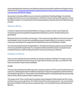 AswesaidbeforethisiswhereyoubuyBitcoinsatalowpriceandthensellthematahigherpriceto
realizeaprofit.Thetimeframefortheseinvestmentsisshort.Wedonotrecommendthatyoustart
out with short term Bitcoin trading.
AsyoulearnmoreaboutBitcoinyoucanmovetoashortertermtradingstrategy.Itiscertainly
possible and there are some very large players in the Bitcoin market making profits regularly on short
termBitcointrades.Youneedtolearnhowtotradeproperlytomakethisworkwhichtakestimeand
practice.
Mining for Bitcoins
In order to make anykindofprofitwith Bitcoinmining youneed to investin alotofhigh end
computerequipmentandgetthecheapestelectricitythatyoucanfind.Andthenthereareno
guarantees!
Mining has become a lot harder over the years. There are less and less Bitcoins to find and more and
morepeoplemining.Itisjustnotacosteffectivewaytoinvestin Bitcoininouropinion.Usethe
money you would spend on equipment and electricity to buy and hold Bitcoin instead.
YoumayhaveheardofcloudminingforBitcoin.Theideahereisthatyoupayforaservicethatwill
mineonyourbehalfusingtheweb.Inourexperiencetheseareeitherscamsorsoexpensivean
investment that you might as well just use the money to purchase your Bitcoins.
DoublingyourBitcoins
Have you seen websites that claim that they can double your Bitcoin holdings? Or maybe you have
come across sites that claim they will pay you high levels ofinterest every day on your Bitcoins? We
have one word for these kinds of websites:
SCAM!
There are lots of websites that offer high yield investment programs (HYIP) and almost all of these are
scamstoo.WhathappenshereisthatthesesitestakemoneyfrompeopleallroundtheInternetin
exchangeforhighreturns.Theyusethemoneythattheygetfromnewpeoplesigninguptopayhigh
returns to the initial investors which creates a buzz.
Then guess what? A few months later the website simply disappears! Most people lose their money
and they have no way to get it back. Don’t fall for these Ponzi scheme type scams. You cannot double
theamountofBitcoinsthatyouhaveusingthesesites.Itismorelikelythatyouwillloseallofyour
Bitcoins.
 