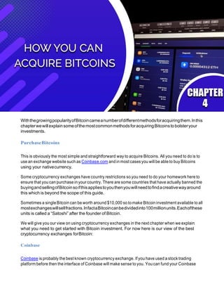 WiththegrowingpopularityofBitcoincameanumberofdifferentmethodsforacquiringthem.Inthis
chapterwewillexplainsomeofthemostcommonmethodsforacquiringBitcoinstobolsteryour
investments.
PurchaseBitcoins
This is obviously the most simple and straightforward way to acquire Bitcoins. All you need to do is to
use an exchange website such as Coinbase.com and in most cases you will be able to buy Bitcoins
using your nativecurrency.
Some cryptocurrency exchanges have country restrictions so you need to do your homework here to
ensure that you can purchase in your country. There are some countries that have actually banned the
buyingandsellingofBitcoinsoifthisappliestoyouthenyouwillneedtofindacreativewayaround
this which is beyond the scope of this guide.
Sometimes a single Bitcoin can be worth around $10,000 so to make Bitcoin investment available to all
mostexchangeswillsellfractions.InfactaBitcoincanbedividedinto100millionunits.Eachofthese
units is called a “Satoshi” after the founder of Bitcoin.
We will give you our view on using cryptocurrency exchanges in the next chapter when we explain
what you need to get started with Bitcoin investment. For now here is our view of the best
cryptocurrency exchanges forBitcoin:
Coinbase
Coinbase is probably the best known cryptocurrency exchange. If you have used a stock trading
platform before then the interface of Coinbase will make sense to you. You can fund your Coinbase
 
