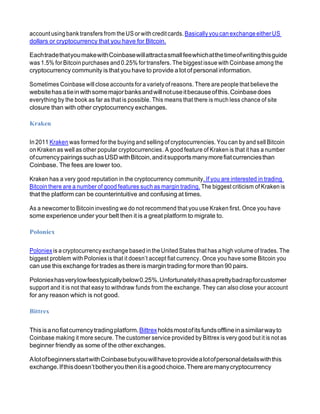 accountusingbank transfers from theUSor withcreditcards.Basically youcan exchange eitherUS
dollars or cryptocurrency that you have for Bitcoin.
EachtradethatyoumakewithCoinbasewillattractasmallfeewhichatthetimeofwritingthisguide
was 1.5% for Bitcoin purchases and 0.25% for transfers. The biggestissue with Coinbase among the
cryptocurrency community is that you have to provide a lot of personal information.
Sometimes Coinbase will close accounts for a variety of reasons. There are people that believethe
websitehasatieinwithsomemajorbanksandwillnotuseitbecauseofthis.Coinbasedoes
everything by the book as far as that is possible. This means that there is much less chance of site
closure than with other cryptocurrency exchanges.
Kraken
In 2011 Kraken was formed for the buying and selling of cryptocurrencies. You can by and sell Bitcoin
on Kraken as well as other popular cryptocurrencies. A good feature of Kraken is that it has a number
ofcurrencypairingssuchasUSDwithBitcoin,anditsupportsmanymorefiatcurrenciesthan
Coinbase. The fees are lower too.
Kraken has a very good reputation in the cryptocurrency community. If you are interested in trading
Bitcoin there are a number of good features such as margin trading. The biggest criticism of Kraken is
that the platform can be counterintuitive and confusing at times.
As a newcomer to Bitcoin investing we do not recommend that you use Kraken first. Once you have
some experience under your belt then it is a great platform to migrate to.
Poloniex
Poloniexis a cryptocurrency exchange basedin the United States that has a high volume of trades. The
biggest problem with Poloniex is that it doesn’t accept fiat currency. Once you have some Bitcoin you
can use this exchange for trades as there is margin trading for more than 90 pairs.
Poloniexhasverylowfeestypicallybelow0.25%.Unfortunatelyithasaprettybadrapforcustomer
support and it is not that easy to withdraw funds from the exchange. They can also close your account
for any reason which is not good.
Bittrex
Thisisanofiatcurrencytradingplatform.Bittrexholdsmostofitsfundsofflineinasimilarwayto
Coinbase making it more secure. The customer service provided by Bittrex is very good but it is not as
beginner friendly as some of the other exchanges.
AlotofbeginnersstartwithCoinbasebutyouwillhavetoprovidealotofpersonaldetailswiththis
exchange.Ifthisdoesn’tbotheryouthenitisagoodchoice.Therearemanycryptocurrency
 