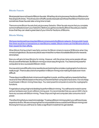 Bitcoin Faucets
MostpeoplehavenotheardofBitcoinfaucets.WhattheydoistogiveawayfractionsofBitcoinsfor
freeatspecifictimes.ThisdrivesatonoftrafficaslotsofpeoplewantthesefreeBitcoinfractionsand
sometimes these faucets take a long time to load.
There are some Bitcoin faucets that just give away Satoshis. Other faucets require that you complete
somesmalltaskstoearnyourSatoshis.BeforeyougettooexcitedbyBitcoinfaucetsyouneedto
know that they can steal a great deal of your time for fractions of Bitcoins.
Bitcoin Mining
WehavementionedhowimportantBitcoinminersaretotheBitcoinnetwork.Ifminersdidn’texist
then there would be no transactions or new Bitcoins created. Bitcoin miners can find Bitcoins which is
their reward for their efforts.
When Bitcoin first launched it was fairly common for Bitcoin miners to receive 50 Bitcoins when they
minedasingleblock.ButaseveryblockwasminedthenumberofavailableBitcoinsforrewards
diminished.
Now you will get a lot less Bitcoins for mining. However, with the prices rising some people still see
thisasaworthwhiletask.ButBitcoinminingisnotaneasythingtodo.Youneedsomepowerful
computers to be a successful Bitcoin miner.
Itisnowalotmoredifficulttominenewblocksandsolvingthecomplexcryptographicfunctionsis
reallytough.ThereisalsoalotofcompetitioninBitcoinminingnowmakingthetaskevenmore
difficult.
ThesedaysmostBlockchainminersworktogetherinpools,andtheysplitanyrewardsthatthey
receivefortheireffortsbasedontheamountofworkthattheircomputershavedone.Itisnotcheap
to participate in Bitcoin mining these days. You need powerful computers to solve the cryptographic
functions.
ForgetaboutusingahighenddesktoptoperformBitcoinmining.Youwillhavetoinvestinsome
serious hardware even to join a Bitcoin mining pool. It is recommended that you use an ASIC chip to
have any success with Bitcoin mining. These chips and high end computers also consume a lot of
power.
Theotherthingthatyouneedisknowledge.TosetupaBitcoinminingsystemyouwillhavetopay
expertstodothis.WearenotsayingthatitisnotpossibletobesuccessfulwithBitcoinminingover
the long term but you will have to make a significant investment to get started.
 