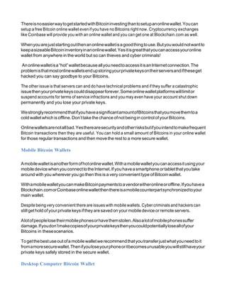 ThereisnoeasierwaytogetstartedwithBitcoininvestingthantosetupanonlinewallet.Youcan
setup a free Bitcoin online wallet even if you have no Bitcoins right now. Cryptocurrency exchanges
like Coinbase will provide you with an online wallet and you can get one at Blockchain.com as well.
Whenyouarejuststartingoutthenanonlinewalletisagoodthingtouse.Butyouwouldnotwantto
keepasizeableBitcoininventoryinanonlinewallet.Yesitisgreatthatyoucanaccessyouronline
wallet from anywhere in the world but so can thieves and cyber criminals!
Anonlinewalletisa“hot”walletbecauseallyouneedtoaccessitisanInternetconnection.The
problemisthatmostonlinewalletsendupstoringyourprivatekeysontheirserversandiftheseget
hacked you can say goodbye to your Bitcoins.
The other issue is that servers can and do have technical problems and if they suffer a catastrophic
issuethenyourprivatekeyscoulddisappearforever.Someonlinewalletplatformswilllimitor
suspend accounts for terms of service infractions and you may even have your account shut down
permanently and you lose your private keys.
WestronglyrecommendthatifyouhaveasignificantamountofBitcoinsthatyoumovethemtoa
cold walletwhich isoffline.Don’ttake the chance ofnotbeing in control ofyourBitcoins.
Onlinewalletsarenotallbad.Yestherearesecurityandotherrisksbutifyouintendtomakefrequent
Bitcoin transactions then they are useful. You can hold a small amount of Bitcoins in your online wallet
for those regular transactions and then move the rest to a more secure wallet.
Mobile Bitcoin Wallets
Amobilewalletisanotherformofhotonlinewallet.Withamobilewalletyoucanaccessitusingyour
mobiledevicewhenyouconnecttotheInternet.If youhaveasmartphoneortabletthatyoutake
around with you wherever you go then this is a very convenient type of Bitcoin wallet.
WithamobilewalletyoucanmakeBitcoinpaymentstoavendoreitheronlineoroffline.Ifyouhavea
Blockchain.comorCoinbaseonlinewalletthenthereisamobilecounterpartsynchronizedtoyour
main wallet.
Despitebeing very convenient there areissues with mobilewallets. Cyber criminals and hackers can
still gethold ofyourprivate keysiftheyare saved on yourmobiledevice orremote servers.
Alotofpeoplelosetheirmobilephonesorhavethemstolen.Alsoalotofmobilephonessuffer
damage.Ifyoudon’tmakecopiesofyourprivatekeysthenyoucouldpotentiallyloseallofyour
Bitcoins in thesescenarios.
Togetthebestuseoutofa mobilewalletwerecommendthatyoutransferjustwhatyouneedtoit
fromamoresecurewallet.Thenifyouloseyourphoneoritbecomesunusableyouwillstillhaveyour
private keys safely stored in the secure wallet.
Desktop Computer Bitcoin Wallet
 