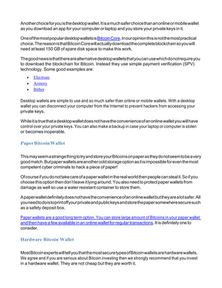 Anotherchoiceforyouisthedesktopwallet.Itisamuchsaferchoicethananonlineormobilewallet
asyou download an app for your computer or laptop and you store your private keys in it.
OneofthemostpopulardesktopwalletsisBitcoinCore.Inouropinionthisisnotthemostpractical
choice.ThereasonisthatBitcoinCorewillactuallydownloadthecompleteblockchainsoyouwill
need at least 150 GB of spare disk space to make this work.
Thegoodnewsisthattherearealternativedesktopwalletsthatyoucanusewhichdonotrequireyou
to download the blockchain for Bitcoin. Instead they use simple payment verification (SPV)
technology. Some good examples are:
• Electrum
• Armory
• Bither
Desktop wallets are simple to use and so much safer than online or mobile wallets. With a desktop
wallet you can disconnect your computer from the Internet to prevent hackers from accessing your
private keys.
Whileitistruethatadesktopwalletdoesnothavetheconvenienceofanonlinewalletyouwillhave
control over your private keys. You can also make a backup in case your laptop or computer is stolen
or becomes inoperable.
PaperBitcoinWallet
ThismayseemastrangethingtotryandstoreyourBitcoinsonpaperastheydonotseemtobeavery
goodmatch.Butpaperwalletsareanothercoldstorageoptionasitisimpossibleforeventhemost
competent cyber criminals to hack a piece of paper!
Ofcourseifyoudonottakecareofapaperwalletintherealworldthenpeoplecanstealit.Soifyou
choosethisoptionthendon’tleaveitlyingaround.Youalsoneedtoprotectpaperwalletsfrom
damage as well so use a water resistant container to store them.
Apaperwalletdefinitelydoesnothavetheconvenienceofanonlinewalletbuttheyarealotsafer.All
youneedtodoistoprintoffyourprivateandpublickeysandstorethepapersomewheresecuresuch
as a safety deposit box.
Paper wallets are a good long term option. You can store large amount of Bitcoins in your paper wallet
and thenhave a fewavailable inan online walletforregular transactions.Itisdefinitely one to
consider.
Hardware Bitcoin Wallet
MostBitcoinexpertswilltellyouthatthemostsecuretypesofBitcoinwalletsarehardwarewallets.
We agree and if you are serious about Bitcoin investing then we strongly recommend that you invest
in a hardware wallet. They are not cheap but they are worth it.
 