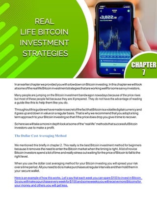 InanearlierchapterweprovidedyouwithalowdownonBitcoininvesting.Inthischapterwewilllook
atsomeofthereallifeBitcoininvestmentstrategiesthatareworkingwellforsomesavvyinvestors.
Many people are jumping on the Bitcoin investment bandwagon nowadays because of the price rises
but most of these people fail because they are ill prepared. They do not have the advantage of reading
a guide like this to help them like you do.
ThroughoutthisguidewehavemadenosecretofthefactthatBitcoinisavolatiledigitalcurrencyand
itgoesupanddowninvalueonaregularbasis.Thatiswhywerecommendthatyouadoptalong
termapproach to yourBitcoin investingsothatifthe pricedoesdropyougiveittime to recover.
Soherewewilltakeamoreindepthlookatsomeofthe“reallife”methodsthatsuccessfulBitcoin
investors use to make a profit.
The Dollar Cost Averaging Method
We mentioned this briefly in chapter 2. This really is the best Bitcoin investment method for beginners
because itremoves the need to enterthe Bitcoinmarketwhen the timing isright.Alotofnovice
BitcoininvestorsspendalotoftimeandreallystressoutwaitingforthepriceofBitcointofalltothe
right level.
When you use the dollar cost averaging method for your Bitcoin investing you will spread your risk
overatimeperiod.Allyouneedtodoismakepurchasesatregularintervalsandthenholdthemin
your secure wallet.
Here is an example of how this works. Let’s say that each week you can spare $100 to invest in Bitcoin.
Soyouwillmakeapurchaseeveryweekfor$100andsomeweeksyouwillreceivemoreBitcoinsfor
your money and others you will get less.
 