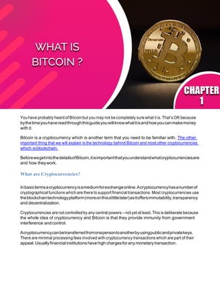 You have probably heard of Bitcoin but you may not be completely sure what it is. That’s OK because
bythetimeyouhavereadthroughthisguideyouwillknowwhatitisandhowyoucanmakemoney
with it.
Bitcoin is a cryptocurrency which is another term that you need to be familiar with. The other
important thing that we will explain is the technology behind Bitcoin and most other cryptocurrencies
which is blockchain.
BeforewegetintothedetailsofBitcoin,itisimportantthatyouunderstandwhatcryptocurrenciesare
and how theywork.
What are Cryptocurrencies?
Inbasictermsacryptocurrencyisamediumforexchangeonline.Acryptocurrencyhasanumberof
cryptographical functions which are there to support financial transactions. Most cryptocurrencies use
theblockchaintechnologyplatform(moreonthisalittlelater)asitoffersimmutability,transparency
and decentralization.
Cryptocurrencies are not controlled by any central powers – not yet atleast. This is deliberate because
the whole idea of cryptocurrency and Bitcoin is that they provide immunity from government
interference and control.
Acryptocurrencycanbetransferredfromonepersontoanotherbyusingpublicandprivatekeys.
There are minimal processing fees involved with cryptocurrency transactions which are part of their
appeal.Usuallyfinancial institutions have high chargesforanymonetary transaction.
 