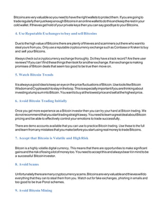 Bitcoinsareveryvaluablesoyouneedtohavetherightwalletstoprotectthem.Ifyouaregoingto
traderegularlythenjustkeepenoughBitcoinsinanonlinewallettodothisandkeeptherestinyour
coldwallet.IfthievesgetholdofyourprivatekeysthenyoucansaygoodbyetoyourBitcoins.
4. Use Reputable Exchanges tobuy and sellBitcoins
DuetothehighvalueofBitcoinsthereareplentyofthievesandscammersouttherewhowantto
steal yours fromyou. Onlyuseareputable cryptocurrency exchangesuchas CoinbaseorKrakentobuy
and sell yourBitcoins.
Always check out acryptocurrency exchange thoroughly. Dothey have atrack record? Are there user
reviews?Ifyoucan’tfindthesethingsthenlookforanotherexchange.Ifanexchangeismaking
promises of Bitcoin deals that seem too good to be true then move on.
5. Watch Bitcoin Trends
ItisalwaysagoodideatokeepaneyeonthepricefluctuationsofBitcoin.UsetoolslikeBitcoin
WisdomandCryptowatchtostayintheloop.Thisisespeciallyimportantifyouarethinkingabout
investingalumpsumintoBitcoin.Youwanttobuyatthelowestpriceandsellatthehighestprice.
6. Avoid Bitcoin Trading Initially
Once you get more experience as a Bitcoin investor then you can try your hand at Bitcoin trading. We
donotrecommendthatyoustarttradingstraightaway.YouneedtolearnagreatdealaboutBitcoin
pricing and be able to effectively control your emotions to trade successfully.
There are demo accounts available that you can use to practice Bitcoin trading. Use these to the full
andlearnfromanymistakesthatyoumakebeforeyoustartusingrealmoneytotradeBitcoins.
7. Accept that Bitcoin is Volatile and HighRisk
Bitcoin is a highly volatile digital currency. This means that there are opportunities to make significant
gainsandtheriskoflosingalotofmoneytoo.Youneedtoacceptthisandalwaysbearitinmindtobe
a successful Bitcoininvestor.
8. Avoid Scams
Unfortunatelytherearemanycryptocurrencyscams.Bitcoinsareveryvaluableandthieveswilldo
everything that they can to steal them from you. Watch out for fake exchanges, phishing in emails and
too good to be true Ponzi schemes.
9. Avoid Bitcoin Mining
 