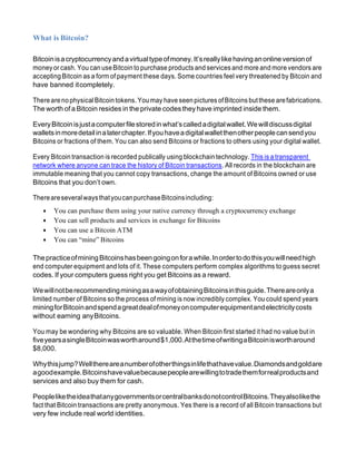 What is Bitcoin?
Bitcoinisacryptocurrencyandavirtualtypeofmoney.It’sreallylikehavinganonlineversionof
money or cash. You can useBitcointo purchase products and services and more and more vendors are
accepting Bitcoin as a form of payment these days. Some countries feel very threatened by Bitcoin and
have banned itcompletely.
Therearenophysical Bitcointokens. You may have seenpictures ofBitcoins butthese arefabrications.
The worth of a Bitcoin resides in the private codesthey have imprinted inside them.
EveryBitcoinisjustacomputerfilestoredinwhat’scalledadigitalwallet.Wewilldiscussdigital
walletsinmoredetailinalaterchapter.Ifyouhaveadigitalwalletthenotherpeoplecansendyou
Bitcoins or fractions of them. You can also send Bitcoins or fractions to others using your digital wallet.
Every Bitcoin transaction is recorded publically using blockchain technology. This is a transparent
network where anyone can trace the history of Bitcoin transactions. All records in the blockchain are
immutable meaning that you cannot copy transactions, change the amount of Bitcoins owned or use
Bitcoins that you don’t own.
ThereareseveralwaysthatyoucanpurchaseBitcoinsincluding:
• You can purchase them using your native currency through a cryptocurrency exchange
• You can sell products and services in exchange for Bitcoins
• You can use a Bitcoin ATM
• You can “mine” Bitcoins
ThepracticeofminingBitcoinshasbeengoingonforawhile.Inordertodothisyouwillneedhigh
end computer equipment and lots of it. These computers perform complex algorithms to guess secret
codes. If your computers guess right you get Bitcoins as a reward.
WewillnotberecommendingminingasawayofobtainingBitcoinsinthisguide.Thereareonlya
limited number of Bitcoins so the process of mining is now incredibly complex. You could spend years
miningforBitcoinandspendagreatdealofmoneyoncomputerequipmentandelectricitycosts
without earning anyBitcoins.
You may be wondering why Bitcoins are so valuable. When Bitcoin first started it had no value but in
fiveyearsasingleBitcoinwaswortharound$1,000.AtthetimeofwritingaBitcoiniswortharound
$8,000.
Whythisjump?Wellthereareanumberofotherthingsinlifethathavevalue.Diamondsandgoldare
agoodexample.Bitcoinshavevaluebecausepeoplearewillingtotradethemforrealproductsand
services and also buy them for cash.
PeopleliketheideathatanygovernmentsorcentralbanksdonotcontrolBitcoins.Theyalsolikethe
fact that Bitcoin transactions are pretty anonymous. Yes there is a record of all Bitcoin transactions but
very few include real world identities.
 