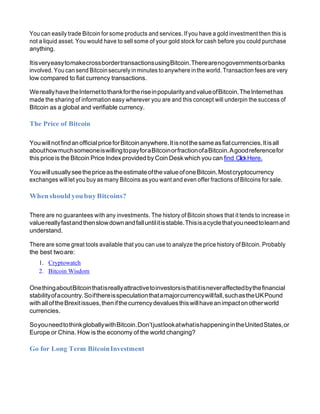 You can easily trade Bitcoin for some products and services. If you have a gold investment then this is
not a liquid asset. You would have to sell some of your gold stock for cash before you could purchase
anything.
ItisveryeasytomakecrossbordertransactionsusingBitcoin.Therearenogovernmentsorbanks
involved. You can send Bitcoinsecurely in minutes to anywhere inthe world. Transaction fees are very
low compared to fiat currency transactions.
WereallyhavetheInternettothankfortheriseinpopularityandvalueofBitcoin.TheInternethas
made the sharing of information easy wherever you are and this concept will underpin the success of
Bitcoin as a global and verifiable currency.
The Price of Bitcoin
YouwillnotfindanofficialpriceforBitcoinanywhere.Itisnotthesameasfiatcurrencies.Itisall
abouthowmuchsomeoneiswillingtopayforaBitcoinorfractionofaBitcoin.Agoodreferencefor
this price is the Bitcoin Price Indexprovided by Coin Desk which you can find ClickHere.
YouwillusuallyseethepriceastheestimateofthevalueofoneBitcoin.Mostcryptocurrency
exchanges will let you buy as many Bitcoins as you want and even offer fractions of Bitcoins for sale.
WhenshouldyoubuyBitcoins?
There are no guarantees with any investments. The history of Bitcoin shows that it tends to increase in
valuereallyfastandthenslowdownandfalluntilitisstable.Thisisacyclethatyouneedtolearnand
understand.
There are some great tools available that you can use to analyze the price history of Bitcoin. Probably
the best twoare:
1. Cryptowatch
2. Bitcoin Wisdom
OnethingaboutBitcointhatisreallyattractivetoinvestorsisthatitisneveraffectedbythefinancial
stabilityofacountry.Soifthereisspeculationthatamajorcurrencywillfall,suchastheUKPound
withalloftheBrexitissues,thenifthecurrencydevaluesthiswillhaveanimpactonotherworld
currencies.
SoyouneedtothinkgloballywithBitcoin.Don’tjustlookatwhatishappeningintheUnitedStates,or
Europe or China. How is the economy of the world changing?
Go for Long Term BitcoinInvestment
 