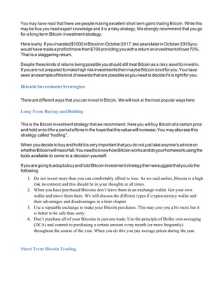 You may have read that there are people making excellent short term gains trading Bitcoin. While this
may be true you need expert knowledge and it is a risky strategy. We strongly recommend that you go
for a long term Bitcoin investment strategy.
Hereiswhy.Ifyouinvested$1000inBitcoininOctober2017,twoyearslaterinOctober2019you
wouldhavemadeaprofitofmorethan$700providingyouwithareturnoninvestmentofover70%.
That is a staggering return.
Despite these kinds of returns being possible you should still treat Bitcoin as a risky asset to invest in.
IfyouarenotpreparedtomakehighriskinvestmentsthenmaybeBitcoinisnotforyou.Youhave
seenanexampleofthekindofrewardsthatarepossiblesoyouneedtodecideifitisrightforyou.
BitcoinInvestmentStrategies
There are different ways that you can invest in Bitcoin. We will look at the most popular ways here:
Long Term Buying andHolding
This is the Bitcoin investment strategy that we recommend. Here you will buy Bitcoin at a certain price
andholdonto itfora period oftime in thehope thatthevalue willincrease.You mayalso see this
strategy called “hodling”.
Whenyoudecidetobuyandholditisveryimportantthatyoudonotjusttakeanyone’sadviceon
whetherBitcoinwillriseorfall.YouneedtoknowhowBitcoinworksanddoyourhomeworkusingthe
tools available to come to a decision yourself.
IfyouaregoingtoadoptabuyandholdBitcoininvestmentstrategythenwesuggestthatyoudothe
following:
1. Do not invest more than you can comfortably afford to lose. As we said earlier, Bitcoin is a high
risk investment and this should be in your thoughts at all times.
2. When you have purchased Bitcoins don’t leave them in an exchange wallet. Get your own
wallet and move them there. We will discuss the different types if cryptocurrency wallet and
their advantages and disadvantages in a later chapter.
3. Use a reputable exchange to make your Bitcoin purchases. This may cost you a bit more but it
is better to be safe than sorry.
4. Don’t purchase all of your Bitcoins in just one trade. Use the principle of Dollar cost averaging
(DCA) and commit to purchasing a certain amount every month (or more frequently)
throughout the course of the year. When you do this you pay average prices during the year.
Short Term Bitcoin Trading
 