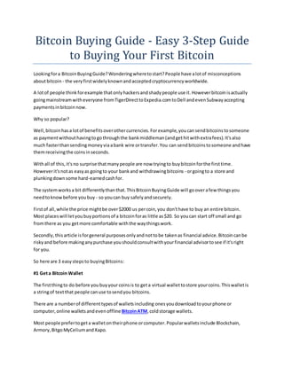 Bitcoin Buying Guide - Easy 3-Step Guide
to Buying Your First Bitcoin
Lookingfora BitcoinBuyingGuide?Wonderingwheretostart?People have alotof misconceptions
aboutbitcoin - the veryfirstwidelyknownandacceptedcryptocurrencyworldwide.
A lotof people thinkforexample thatonlyhackersandshadypeople use it.Howeverbitcoinisactually
goingmainstreamwitheveryone fromTigerDirecttoExpedia.comtoDell andevenSubwayaccepting
paymentsinbitcoinnow.
Why so popular?
Well,bitcoin hasa lotof benefitsoverothercurrencies.Forexample,youcansendbitcoinstosomeone
as paymentwithouthavingtogothroughthe bankmiddleman(andgethitwithextrafees).It'salso
much fasterthansendingmoneyviaabank wire ortransfer.You can sendbitcoinstosomeone andhave
themreceivingthe coinsinseconds.
Withall of this,it'sno surprise thatmanypeople are now tryingto buybitcoinforthe firsttime.
Howeverit'snotas easyas goingto your bankand withdrawingbitcoins - orgoingto a store and
plunkingdownsome hard-earnedcashfor.
The systemworksa bit differentlythanthat.ThisBitcoinBuyingGuide will gooverafew thingsyou
needtoknowbefore youbuy - so youcan buy safelyandsecurely.
Firstof all,while the price mightbe over$2000 us percoin,you don'thave to buy an entire bitcoin.
Most placeswill letyoubuyportionsof a bitcoinforas little as$20. So youcan start off small and go
fromthere as you getmore comfortable withthe waythingswork.
Secondly,thisarticle isforgeneral purposesonlyandnottobe takenas financial advice.Bitcoincanbe
riskyand before makinganypurchase youshouldconsultwithyourfinancial advisortosee if it'sright
for you.
So here are 3 easystepsto buyingBitcoins:
#1 Geta Bitcoin Wallet
The firstthingto do before youbuyyourcoinsis to geta virtual wallettostore yourcoins.Thiswalletis
a stringof textthat people canuse tosendyou bitcoins.
There are a numberof differenttypesof walletsincluding onesyoudownloadtoyourphone or
computer,online walletsandevenoffline BitcoinATM,coldstorage wallets.
Most people prefertogeta walletontheirphone orcomputer.Popularwalletsinclude Blockchain,
Armory,BitgoMyCeliumandXapo.
 