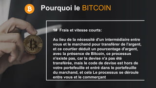 Pourquoi le BITCOIN
1# Frais et vitesse courts:
Au lieu de la nécessité d'un intermédiaire entre
vous et le marchand pour transférer de l'argent,
et ce courtier déduit un pourcentage d'argent,
avec la présence de Bitcoin, ce processus
n'existe pas, car la devise n'a pas été
transférée, mais le code de devise est hors de
votre portefeuille et entré dans le portefeuille
du marchand, et cela Le processus se déroule
entre vous et le commerçant
 