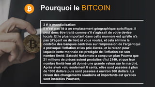 Pourquoi le BITCOIN
3 # la mondialisation:
Il n'est pas lié à un emplacement géographique spécifique, il
peut donc être traité comme s'il s'agissait de votre devise
locale. Et le plus important dans cette monnaie est qu'elle n'a
pas (d'agent ou de lien) si vous voulez, et cela élimine le
contrôle des banques centrales sur l'impression de l'argent qui
a provoqué l'inflation et les prix élevés, et la raison pour
laquelle cette monnaie est protégée de l'inflation est son
nombre limité. Satoshi Nakamoto a conçu un plan Pourvu que
21 millions de pièces soient produites d'ici 2140, et que leur
nombre limité leur ait donné une grande valeur sur le marché.
Après avoir valu seulement 6 cents, elles sont passées à plus
de 1000 dollars puis sont passées à environ 600 dollars. La
raison des changements soudains et importants est qu'elles
sont instables Pourtant,
 