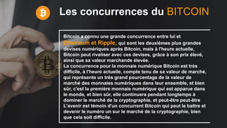 Les concurrences du BITCOIN
Bitcoin a connu une grande concurrence entre lui et
Ethereum et Ripple, qui sont les deuxièmes plus grandes
devises numériques après Bitcoin, mais à l'heure actuelle,
Bitcoin peut rivaliser avec ces devises, grâce à son prix élevé,
ainsi que sa valeur marchande élevée.
La concurrence pour la monnaie numérique Bitcoin est très
difficile, à l'heure actuelle, compte tenu de sa valeur de marché,
qui représente un très grand pourcentage de la valeur de
marché des monnaies numériques dans leur ensemble, et bien
sûr, c'est la première monnaie numérique qui est apparue dans
le monde, et bien sûr, elle continuera pendant longtemps à
dominer le marché de la cryptographie, et peut-être peut-être
L'avenir est témoin d'un concurrent Bitcoin qui peut le battre et
devenir le numéro un sur le marché de la cryptographie, bien
que cela soit difficile.
 