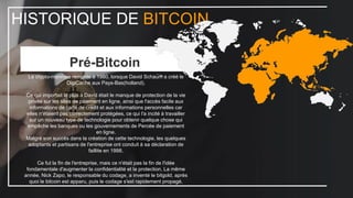 HISTORIQUE DE BITCOIN
Pré-Bitcoin
La crypto-monnaie remonte à 1980, lorsque David Schaum a créé le
DigiCache aux Pays-Bas(holland).
Ce qui importait le plus à David était le manque de protection de la vie
privée sur les sites de paiement en ligne, ainsi que l'accès facile aux
informations de carte de crédit et aux informations personnelles car
elles n'étaient pas correctement protégées, ce qui l'a incité à travailler
sur un nouveau type de technologie pour obtenir quelque chose qui
empêche les banques ou les gouvernements de Percée de paiement
en ligne.
Malgré son succès dans la création de cette technologie, les quelques
adoptants et partisans de l'entreprise ont conduit à sa déclaration de
faillite en 1998.
Ce fut la fin de l'entreprise, mais ce n'était pas la fin de l'idée
fondamentale d'augmenter la confidentialité et la protection. La même
année, Nick Zapo, le responsable du codage, a inventé le bitgold, après
quoi le bitcoin est apparu, puis le codage s'est rapidement propagé.
 