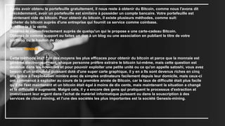 Après avoir obtenu le portefeuille gratuitement, il nous reste à obtenir du Bitcoin, comme nous l'avons dit
précédemment, avoir un portefeuille est similaire à posséder un compte bancaire. Votre portefeuille est
maintenant vide de bitcoin. Pour obtenir du bitcoin, il existe plusieurs méthodes, comme suit:
Acheter du bitcoin auprès d'une entreprise qui fournit ce service comme coinbase.
Achetez-le à la vente.
Obtenez-le commdirectement auprès de quelqu'un qui le propose e une carte-cadeau Bitcoin.
Obtenez-le comme support ou faites un don à un blog ou une association en publiant le titre de votre
portfolio ou le bouton de don.
Bitcoin MINING
Cette méthode était l'un des moyens les plus efficaces pour obtenir du bitcoin et parce que la monnaie est
générée électroniquement, chaque personne préfère extraire le bitcoin lui-même, mais cette question est
devenue dans les nouvelles et pour pouvoir exploiter une petite unité ou ce qu'on appelle satoshi, vous avez
besoin d'un ordinateur puissant doté d'une super carte graphique, il y en a Ils sont devenus riches en cinq
ans grâce à l'exploitation minière avec de simples ordinateurs facilement depuis leur domicile, mais ceux-ci
ont commencé à exploiter au cours de la première année de Bitcoin, car le taux de difficulté était plus facile
qu'il ne l'est maintenant et un bitcoin était égal à moins de dix cents, mais maintenant la situation a changé
et la difficulté a augmenté. Malgré cela, il y a encore des gens qui pratiquent le processus d'extraction et
investissent leur argent dans l'achat de matériel informatique puissant ou dans la souscription à des
services de cloud mining, et l'une des sociétés les plus importantes est la société Genesis-mining.
 