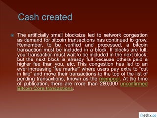  The artificially small blocksize led to network congestion
as demand for bitcoin transactions has continued to grow.
Remember, to be verified and processed, a bitcoin
transaction must be included in a block. If blocks are full,
your transaction must wait to be included in the next block,
but the next block is already full because others paid a
higher fee than you, etc. This congestion has led to an
ever increasing “fee market” where users pay extra to “cut
in line” and move their transactions to the top of the list of
pending transactions, known as the mempool. At the time
of publication, there are more than 280,000 unconfirmed
Bitcoin Core transactions.
 