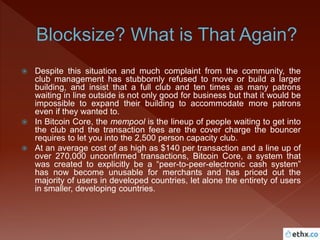  Despite this situation and much complaint from the community, the
club management has stubbornly refused to move or build a larger
building, and insist that a full club and ten times as many patrons
waiting in line outside is not only good for business but that it would be
impossible to expand their building to accommodate more patrons
even if they wanted to.
 In Bitcoin Core, the mempool is the lineup of people waiting to get into
the club and the transaction fees are the cover charge the bouncer
requires to let you into the 2,500 person capacity club.
 At an average cost of as high as $140 per transaction and a line up of
over 270,000 unconfirmed transactions, Bitcoin Core, a system that
was created to explicitly be a “peer-to-peer-electronic cash system”
has now become unusable for merchants and has priced out the
majority of users in developed countries, let alone the entirety of users
in smaller, developing countries.
 