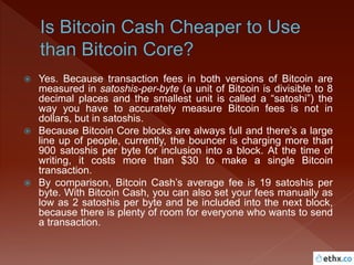  Yes. Because transaction fees in both versions of Bitcoin are
measured in satoshis-per-byte (a unit of Bitcoin is divisible to 8
decimal places and the smallest unit is called a “satoshi”) the
way you have to accurately measure Bitcoin fees is not in
dollars, but in satoshis.
 Because Bitcoin Core blocks are always full and there’s a large
line up of people, currently, the bouncer is charging more than
900 satoshis per byte for inclusion into a block. At the time of
writing, it costs more than $30 to make a single Bitcoin
transaction.
 By comparison, Bitcoin Cash’s average fee is 19 satoshis per
byte. With Bitcoin Cash, you can also set your fees manually as
low as 2 satoshis per byte and be included into the next block,
because there is plenty of room for everyone who wants to send
a transaction.
 