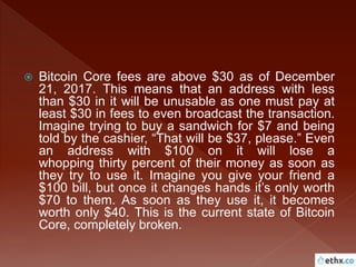  Bitcoin Core fees are above $30 as of December
21, 2017. This means that an address with less
than $30 in it will be unusable as one must pay at
least $30 in fees to even broadcast the transaction.
Imagine trying to buy a sandwich for $7 and being
told by the cashier, “That will be $37, please.” Even
an address with $100 on it will lose a
whopping thirty percent of their money as soon as
they try to use it. Imagine you give your friend a
$100 bill, but once it changes hands it’s only worth
$70 to them. As soon as they use it, it becomes
worth only $40. This is the current state of Bitcoin
Core, completely broken.
 